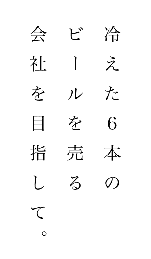 冷えた６本のビールを売る会社を目指して。